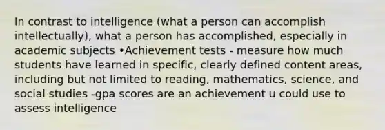 In contrast to intelligence (what a person can accomplish intellectually), what a person has accomplished, especially in academic subjects •Achievement tests - measure how much students have learned in specific, clearly defined content areas, including but not limited to reading, mathematics, science, and social studies -gpa scores are an achievement u could use to assess intelligence