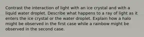 Contrast the interaction of light with an ice crystal and with a liquid water droplet. Describe what happens to a ray of light as it enters the ice crystal or the water droplet. Explain how a halo might be observed in the first case while a rainbow might be observed in the second case.