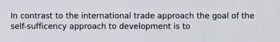 In contrast to the international trade approach the goal of the self-sufficency approach to development is to