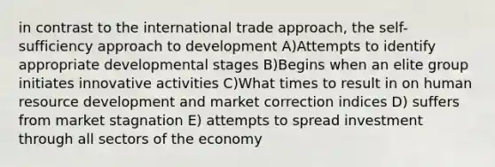 in contrast to the international trade approach, the self-sufficiency approach to development A)Attempts to identify appropriate developmental stages B)Begins when an elite group initiates innovative activities C)What times to result in on human resource development and market correction indices D) suffers from market stagnation E) attempts to spread investment through all sectors of the economy