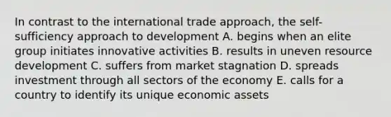 In contrast to the international trade approach, the self-sufficiency approach to development A. begins when an elite group initiates innovative activities B. results in uneven resource development C. suffers from market stagnation D. spreads investment through all sectors of the economy E. calls for a country to identify its unique economic assets