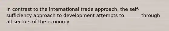 In contrast to the international trade approach, the self-sufficiency approach to development attempts to ______ through all sectors of the economy