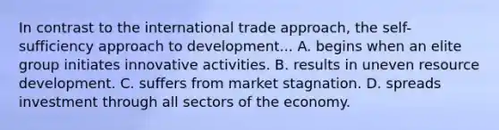 In contrast to the international trade approach, the self-sufficiency approach to development... A. begins when an elite group initiates innovative activities. B. results in uneven resource development. C. suffers from market stagnation. D. spreads investment through all sectors of the economy.