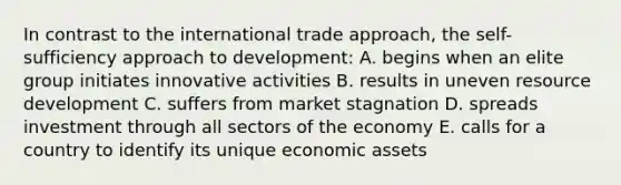 In contrast to the international trade approach, the self-sufficiency approach to development: A. begins when an elite group initiates innovative activities B. results in uneven resource development C. suffers from market stagnation D. spreads investment through all sectors of the economy E. calls for a country to identify its unique economic assets