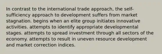 In contrast to the international trade approach, the self-sufficiency approach to development suffers from market stagnation. begins when an elite group initiates innovative activities. attempts to identify appropriate developmental stages. attempts to spread investment through all sectors of the economy. attempts to result in uneven resource development and market correction indices.