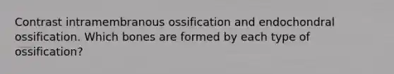 Contrast intramembranous ossification and endochondral ossification. Which bones are formed by each type of ossification?