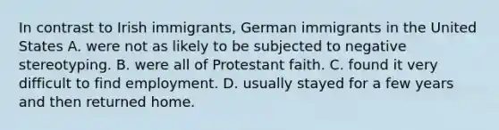 In contrast to Irish immigrants, German immigrants in the United States A. were not as likely to be subjected to negative stereotyping. B. were all of Protestant faith. C. found it very difficult to find employment. D. usually stayed for a few years and then returned home.