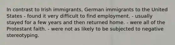 In contrast to Irish immigrants, German immigrants to the United States - found it very difficult to find employment. - usually stayed for a few years and then returned home. - were all of the Protestant faith. - were not as likely to be subjected to negative stereotyping.