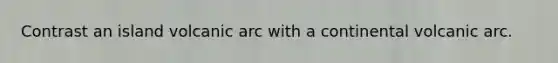 Contrast an island volcanic arc with a continental volcanic arc.