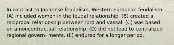 In contrast to Japanese feudalism, Western European feudalism (A) included women in the feudal relationship. (B) created a reciprocal relationship between lord and vassal. (C) was based on a noncontractual relationship. (D) did not lead to centralized regional govern- ments. (E) endured for a longer period.