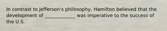 In contrast to Jefferson's philosophy, Hamilton believed that the development of _____________ was imperative to the success of the U.S.