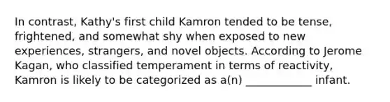 In contrast, Kathy's first child Kamron tended to be tense, frightened, and somewhat shy when exposed to new experiences, strangers, and novel objects. According to Jerome Kagan, who classified temperament in terms of reactivity, Kamron is likely to be categorized as a(n) ____________ infant.