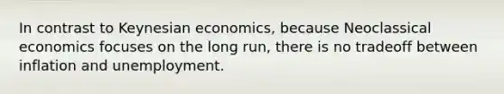 In contrast to Keynesian economics, because Neoclassical economics focuses on the long run, there is no tradeoff between inflation and unemployment.