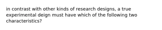 in contrast with other kinds of research designs, a true experimental deign must have which of the following two characteristics?