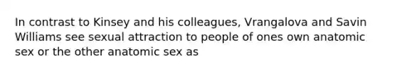 In contrast to Kinsey and his colleagues, Vrangalova and Savin Williams see sexual attraction to people of ones own anatomic sex or the other anatomic sex as