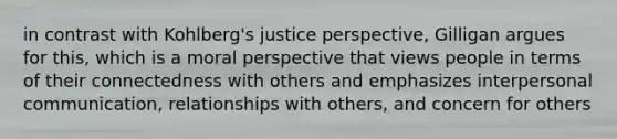 in contrast with Kohlberg's justice perspective, Gilligan argues for this, which is a moral perspective that views people in terms of their connectedness with others and emphasizes interpersonal communication, relationships with others, and concern for others