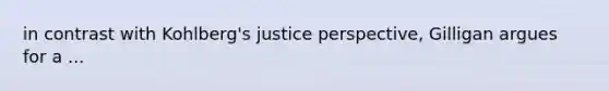 in contrast with Kohlberg's justice perspective, Gilligan argues for a ...