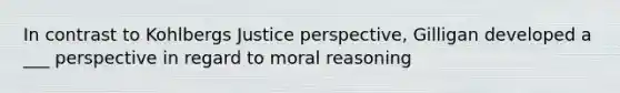 In contrast to Kohlbergs Justice perspective, Gilligan developed a ___ perspective in regard to moral reasoning