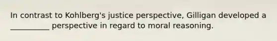 In contrast to Kohlberg's justice perspective, Gilligan developed a __________ perspective in regard to moral reasoning.