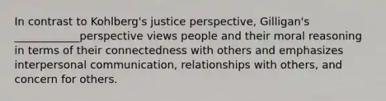 In contrast to Kohlberg's justice perspective, Gilligan's ____________perspective views people and their moral reasoning in terms of their connectedness with others and emphasizes <a href='https://www.questionai.com/knowledge/kYcZI9dsWF-interpersonal-communication' class='anchor-knowledge'>interpersonal communication</a>, relationships with others, and concern for others.