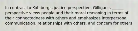 In contrast to Kohlberg's justice perspective, Gilligan's ______ perspective views people and their moral reasoning in terms of their connectedness with others and emphasizes interpersonal communication, relationships with others, and concern for others