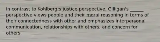 In contrast to Kohlberg;s justice perspective, Gilligan's ______ perspective views people and their moral reasoning in terms of their connectedness with other and emphasizes interpersonal communication, relationships with others, and concern for others.