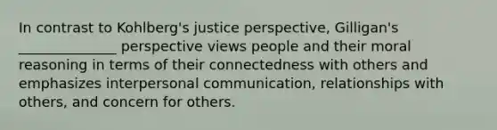 In contrast to Kohlberg's justice perspective, Gilligan's ______________ perspective views people and their moral reasoning in terms of their connectedness with others and emphasizes interpersonal communication, relationships with others, and concern for others.