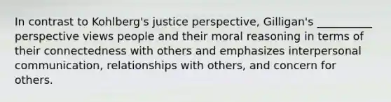 In contrast to Kohlberg's justice perspective, Gilligan's __________ perspective views people and their moral reasoning in terms of their connectedness with others and emphasizes interpersonal communication, relationships with others, and concern for others.