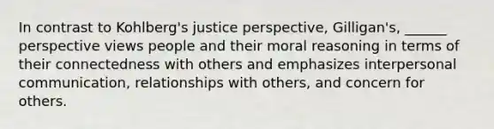 In contrast to Kohlberg's justice perspective, Gilligan's, ______ perspective views people and their moral reasoning in terms of their connectedness with others and emphasizes interpersonal communication, relationships with others, and concern for others.