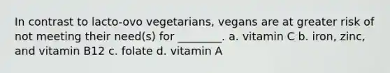 In contrast to lacto-ovo vegetarians, vegans are at greater risk of not meeting their need(s) for ________. a. vitamin C b. iron, zinc, and vitamin B12 c. folate d. vitamin A