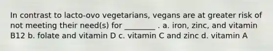 In contrast to lacto-ovo vegetarians, vegans are at greater risk of not meeting their need(s) for ________ . a. iron, zinc, and vitamin B12 b. folate and vitamin D c. vitamin C and zinc d. vitamin A