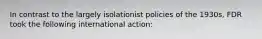 In contrast to the largely isolationist policies of the 1930s, FDR took the following international action: