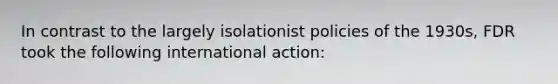 In contrast to the largely isolationist policies of the 1930s, FDR took the following international action: