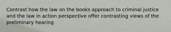 Contrast how the law on the books approach to criminal justice and the law in action perspective offer contrasting views of the preliminary hearing