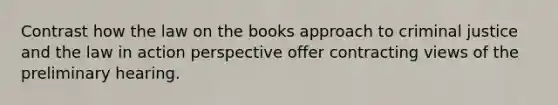 Contrast how the law on the books approach to criminal justice and the law in action perspective offer contracting views of the preliminary hearing.