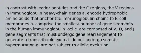 In contrast with leader peptides and the C regions, the V regions in immunoglobulin heavy-chain genes a. encode hydrophobic amino acids that anchor the immunoglobulin chains to B-cell membranes b. comprise the smallest number of gene segments in the human immunoglobulin loci c. are composed of V, D, and J gene segments that must undergo gene rearrangement to generate a transcribable exon d. do not undergo somatic hypermutation e. are not subject to allelic exclusion