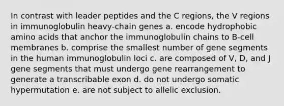 In contrast with leader peptides and the C regions, the V regions in immunoglobulin heavy-chain genes a. encode hydrophobic amino acids that anchor the immunoglobulin chains to B-cell membranes b. comprise the smallest number of gene segments in the human immunoglobulin loci c. are composed of V, D, and J gene segments that must undergo gene rearrangement to generate a transcribable exon d. do not undergo somatic hypermutation e. are not subject to allelic exclusion.