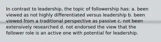 In contrast to leadership, the topic of followership has: a. been viewed as not highly differentiated versus leadership b. been viewed from a traditional perspective as passive c. not been extensively researched d. not endorsed the view that the follower role is an active one with potential for leadership.