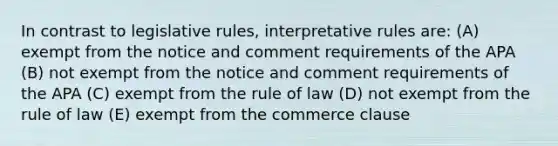 In contrast to legislative rules, interpretative rules are: (A) exempt from the notice and comment requirements of the APA (B) not exempt from the notice and comment requirements of the APA (C) exempt from the rule of law (D) not exempt from the rule of law (E) exempt from the commerce clause