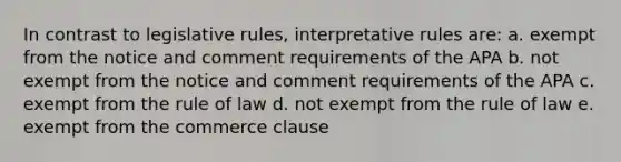 In contrast to legislative rules, interpretative rules are: a. exempt from the notice and comment requirements of the APA b. not exempt from the notice and comment requirements of the APA c. exempt from the rule of law d. not exempt from the rule of law e. exempt from the commerce clause