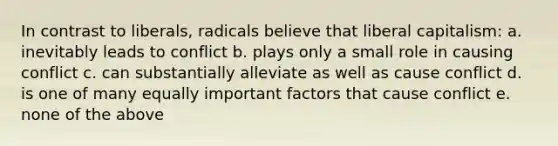 In contrast to liberals, radicals believe that liberal capitalism: a. inevitably leads to conflict b. plays only a small role in causing conflict c. can substantially alleviate as well as cause conflict d. is one of many equally important factors that cause conflict e. none of the above