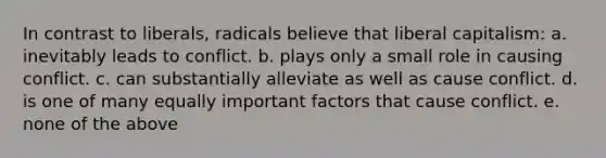 In contrast to liberals, radicals believe that liberal capitalism: a. inevitably leads to conflict. b. plays only a small role in causing conflict. c. can substantially alleviate as well as cause conflict. d. is one of many equally important factors that cause conflict. e. none of the above