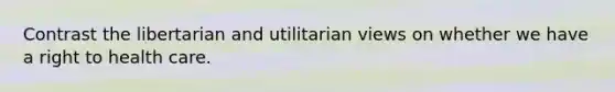 Contrast the libertarian and utilitarian views on whether we have a right to health care.