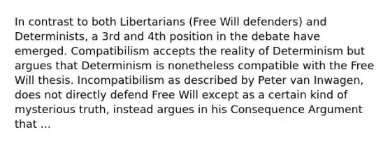 In contrast to both Libertarians (Free Will defenders) and Determinists, a 3rd and 4th position in the debate have emerged. Compatibilism accepts the reality of Determinism but argues that Determinism is nonetheless compatible with the Free Will thesis. Incompatibilism as described by Peter van Inwagen, does not directly defend Free Will except as a certain kind of mysterious truth, instead argues in his Consequence Argument that ...