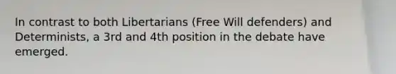 In contrast to both Libertarians (Free Will defenders) and Determinists, a 3rd and 4th position in the debate have emerged.