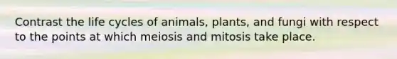 Contrast the life cycles of animals, plants, and fungi with respect to the points at which meiosis and mitosis take place.