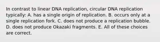 In contrast to linear <a href='https://www.questionai.com/knowledge/kofV2VQU2J-dna-replication' class='anchor-knowledge'>dna replication</a>, circular DNA replication typically: A. has a single origin of replication. B. occurs only at a single replication fork. C. does not produce a replication bubble. D. does not produce Okazaki fragments. E. All of these choices are correct.