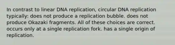 In contrast to linear DNA replication, circular DNA replication typically: does not produce a replication bubble. does not produce Okazaki fragments. All of these choices are correct. occurs only at a single replication fork. has a single origin of replication.