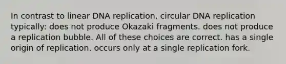 In contrast to linear <a href='https://www.questionai.com/knowledge/kofV2VQU2J-dna-replication' class='anchor-knowledge'>dna replication</a>, circular DNA replication typically: does not produce Okazaki fragments. does not produce a replication bubble. All of these choices are correct. has a single origin of replication. occurs only at a single replication fork.