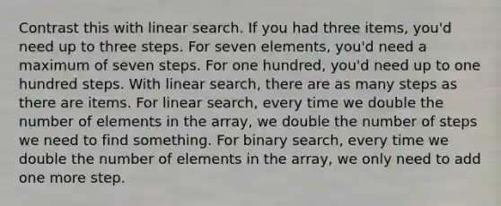 Contrast this with linear search. If you had three items, you'd need up to three steps. For seven elements, you'd need a maximum of seven steps. For one hundred, you'd need up to one hundred steps. With linear search, there are as many steps as there are items. For linear search, every time we double the number of elements in the array, we double the number of steps we need to find something. For binary search, every time we double the number of elements in the array, we only need to add one more step.